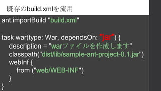 既存のbuild.xmlを流用
ant.importBuild "build.xml"
task war(type: War, dependsOn: "jar") {
description = "warファイルを作成します"
classpath("dist/lib/sample-ant-project-0.1.jar")
webInf {
from ("web/WEB-INF")
}
}
 