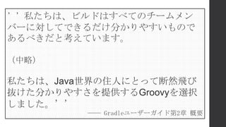 ’’私たちは、ビルドはすべてのチームメン
バーに対してできるだけ分かりやすいもので
あるべきだと考えています。
（中略）
私たちは、Java世界の住人にとって断然飛び
抜けた分かりやすさを提供するGroovyを選択
しました。’’
―― Gradleユーザーガイド第2章 概要
 
