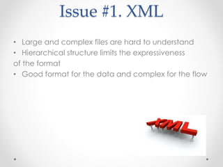 Issue #1. XML 
• Large and complex files are hard to understand 
• Hierarchical structure limits the expressiveness 
of the format 
• Good format for the data and complex for the flow 
 