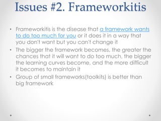 Issues #2. Frameworkitis 
• Frameworkitis is the disease that a framework wants 
to do too much for you or it does it in a way that 
you don't want but you can't change it 
• The bigger the framework becomes, the greater the 
chances that it will want to do too much, the bigger 
the learning curves become, and the more difficult 
it becomes to maintain it 
• Group of small frameworks(toolkits) is better than 
big framework 
 