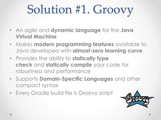 Solution #1. Groovy 
• An agile and dynamic language for the Java 
Virtual Machine 
• Makes modern programming features available to 
Java developers with almost-zero learning curve 
• Provides the ability to statically type 
check and statically compile your code for 
robustness and performance 
• Supports Domain-Specific Languages and other 
compact syntax 
• Every Gradle build file is Groovy script 
 
