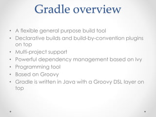 Gradle overview 
• A flexible general purpose build tool 
• Declarative builds and build-by-convention plugins 
on top 
• Multi-project support 
• Powerful dependency management based on Ivy 
• Programming tool 
• Based on Groovy 
• Gradle is written in Java with a Groovy DSL layer on 
top 
 