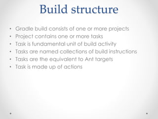 Build structure 
• Gradle build consists of one or more projects 
• Project contains one or more tasks 
• Task is fundamental unit of build activity 
• Tasks are named collections of build instructions 
• Tasks are the equivalent to Ant targets 
• Task is made up of actions 
 