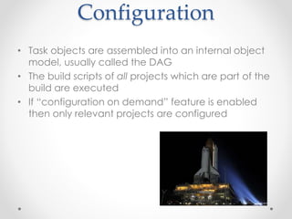 Configuration 
• Task objects are assembled into an internal object 
model, usually called the DAG 
• The build scripts of all projects which are part of the 
build are executed 
• If “configuration on demand” feature is enabled 
then only relevant projects are configured 
 