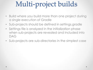 Multi-project builds 
• Build where you build more than one project during 
a single execution of Gradle 
• Sub-projects should be defined in settings.gradle 
• Settings file is analyzed in the initialization phase 
when sub-projects are revealed and included into 
DAG 
• Sub-projects are sub-directories in the simplest case 
 