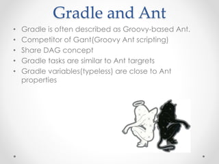 Gradle and Ant 
• Gradle is often described as Groovy-based Ant. 
• Competitor of Gant(Groovy Ant scripting) 
• Share DAG concept 
• Gradle tasks are similar to Ant targrets 
• Gradle variables(typeless) are close to Ant 
properties 
 