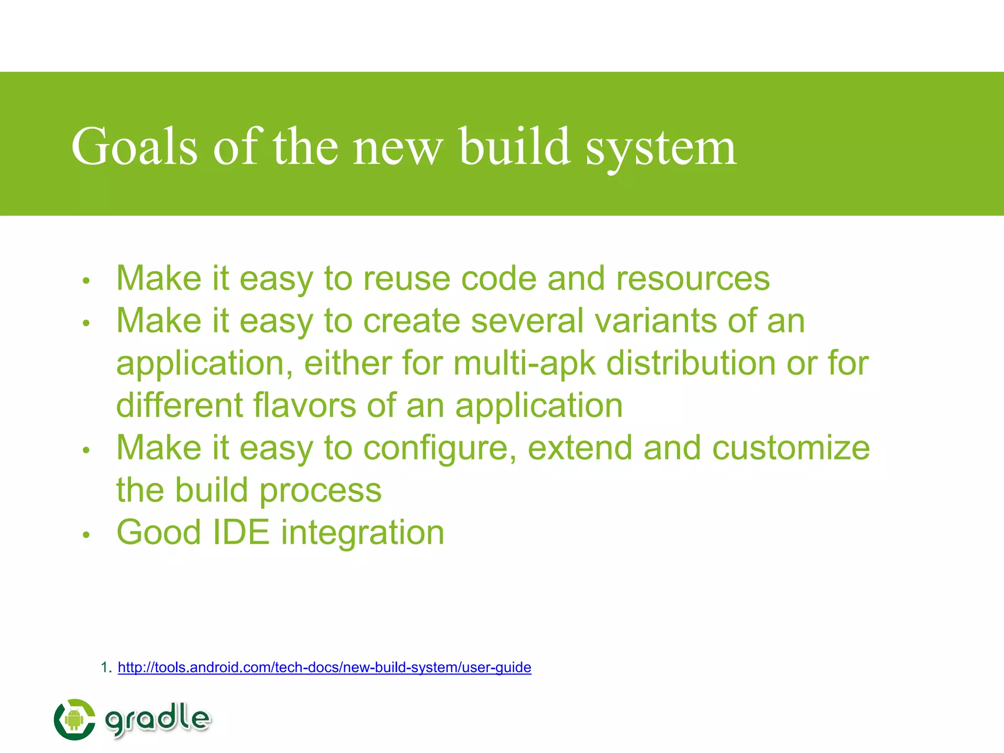 Goals of the new build system
• Make it easy to reuse code and resources
• Make it easy to create several variants of an
application, either for multi-apk distribution or for
different flavors of an application
• Make it easy to configure, extend and customize
the build process
• Good IDE integration
1. http://tools.android.com/tech-docs/new-build-system/user-guide
 
