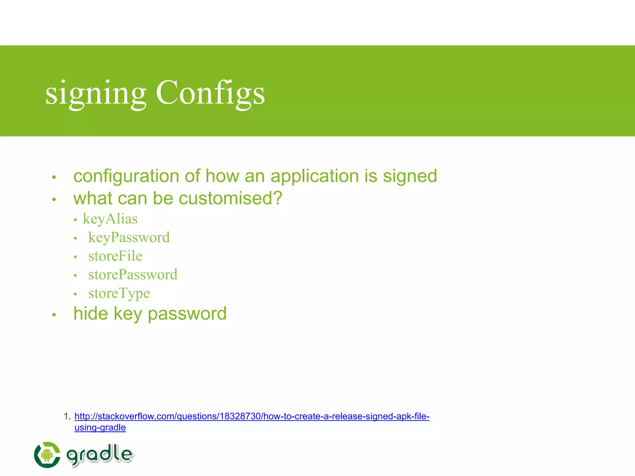 signing Configs
• configuration of how an application is signed
• what can be customised?
• keyAlias
• keyPassword
• storeFile
• storePassword
• storeType
• hide key password
1. http://stackoverflow.com/questions/18328730/how-to-create-a-release-signed-apk-file-
using-gradle
 