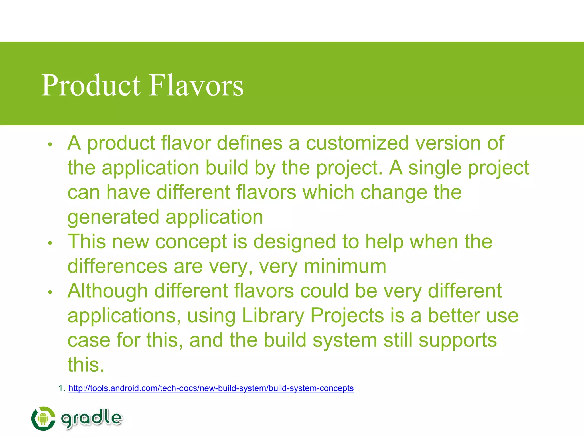 Product Flavors
• A product flavor defines a customized version of
the application build by the project. A single project
can have different flavors which change the
generated application
• This new concept is designed to help when the
differences are very, very minimum
• Although different flavors could be very different
applications, using Library Projects is a better use
case for this, and the build system still supports
this.
1. http://tools.android.com/tech-docs/new-build-system/build-system-concepts
 