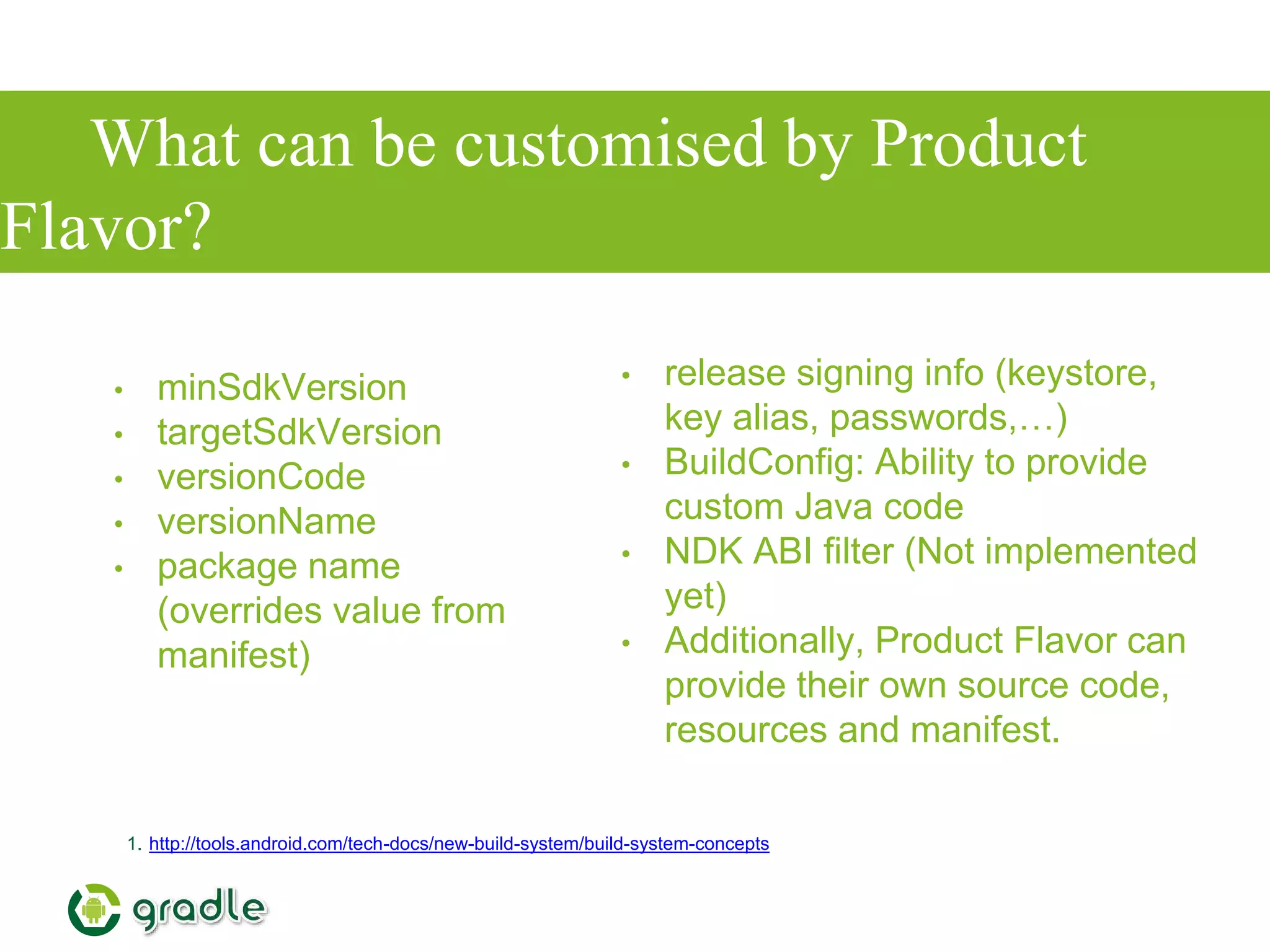 What can be customised by Product
Flavor?
• minSdkVersion
• targetSdkVersion
• versionCode
• versionName
• package name
(overrides value from
manifest)
1. http://tools.android.com/tech-docs/new-build-system/build-system-concepts
• release signing info (keystore,
key alias, passwords,…)
• BuildConfig: Ability to provide
custom Java code
• NDK ABI filter (Not implemented
yet)
• Additionally, Product Flavor can
provide their own source code,
resources and manifest.
 