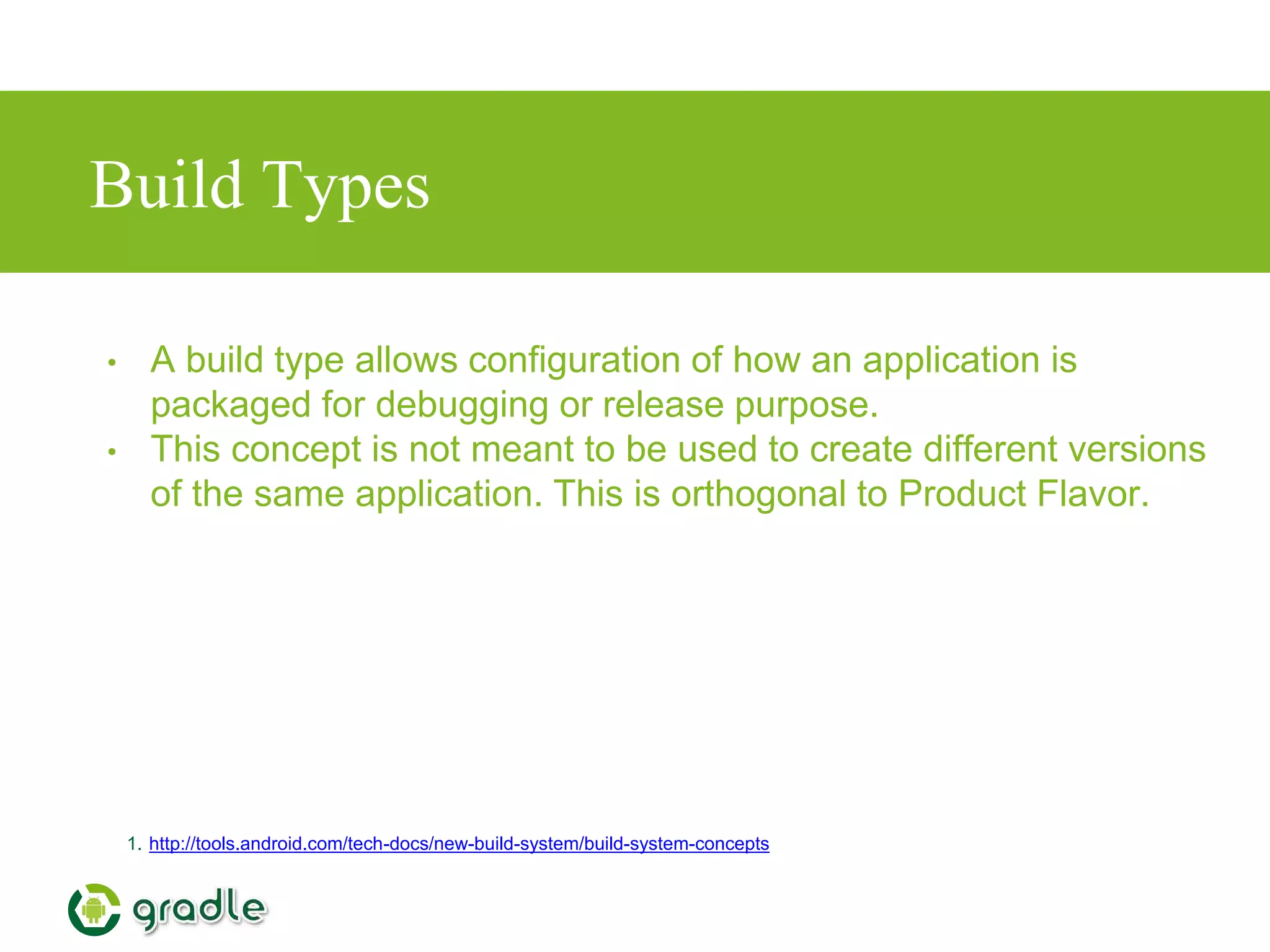 Build Types
• A build type allows configuration of how an application is
packaged for debugging or release purpose.
• This concept is not meant to be used to create different versions
of the same application. This is orthogonal to Product Flavor.
1. http://tools.android.com/tech-docs/new-build-system/build-system-concepts
 