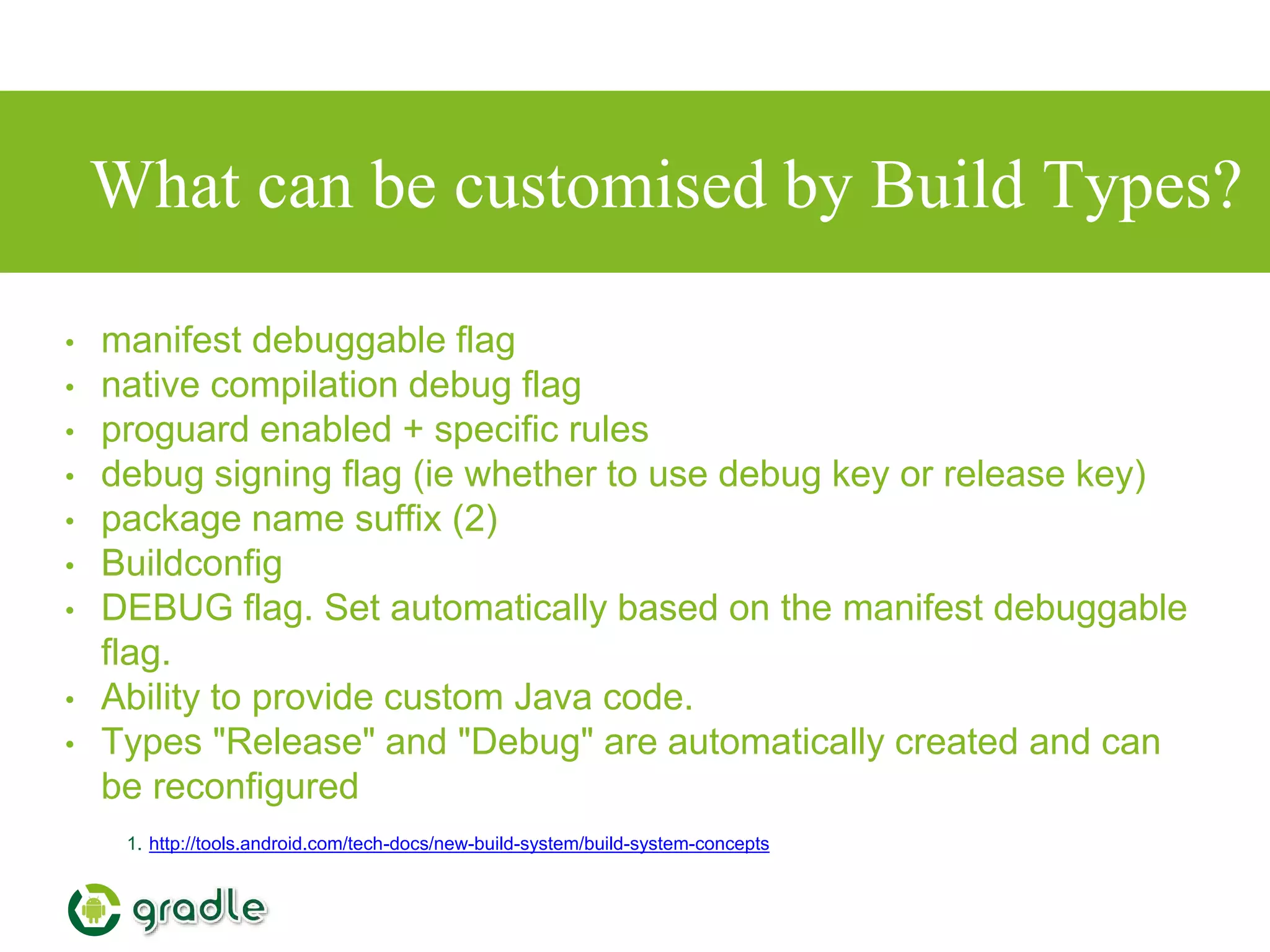 What can be customised by Build Types?
• manifest debuggable flag
• native compilation debug flag
• proguard enabled + specific rules
• debug signing flag (ie whether to use debug key or release key)
• package name suffix (2)
• Buildconfig
• DEBUG flag. Set automatically based on the manifest debuggable
flag.
• Ability to provide custom Java code.
• Types "Release" and "Debug" are automatically created and can
be reconfigured
1. http://tools.android.com/tech-docs/new-build-system/build-system-concepts
 