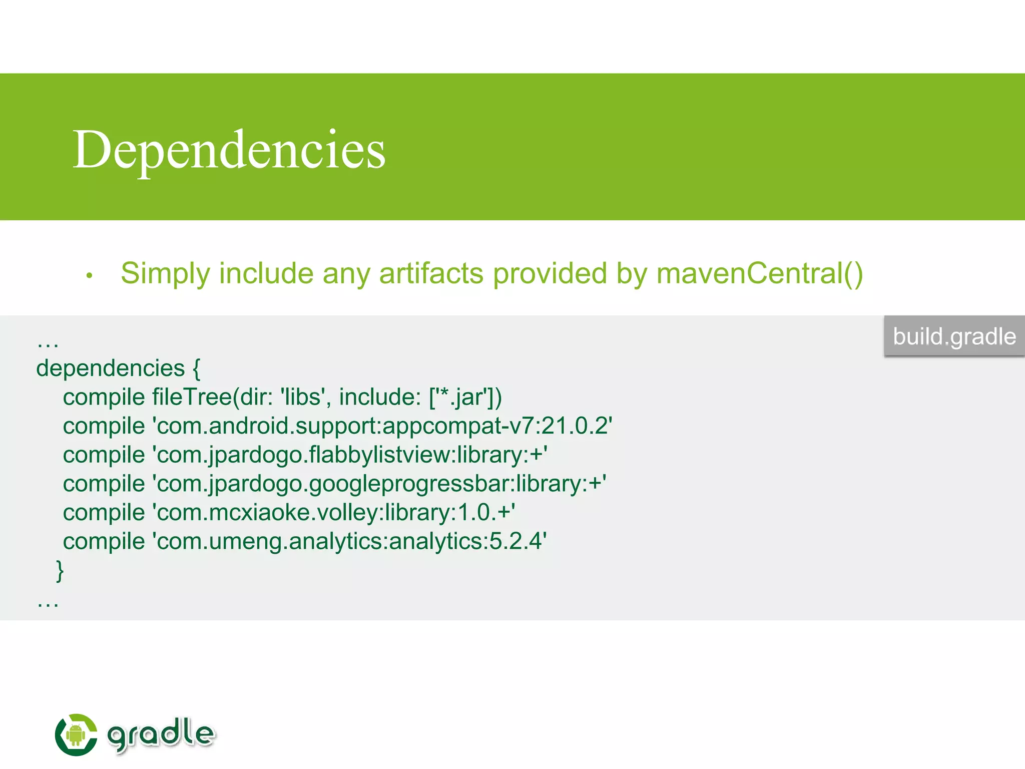 Dependencies
• Simply include any artifacts provided by mavenCentral()
…
dependencies {
compile fileTree(dir: 'libs', include: ['*.jar'])
compile 'com.android.support:appcompat-v7:21.0.2'
compile 'com.jpardogo.flabbylistview:library:+'
compile 'com.jpardogo.googleprogressbar:library:+'
compile 'com.mcxiaoke.volley:library:1.0.+'
compile 'com.umeng.analytics:analytics:5.2.4'
}
…
build.gradle
 