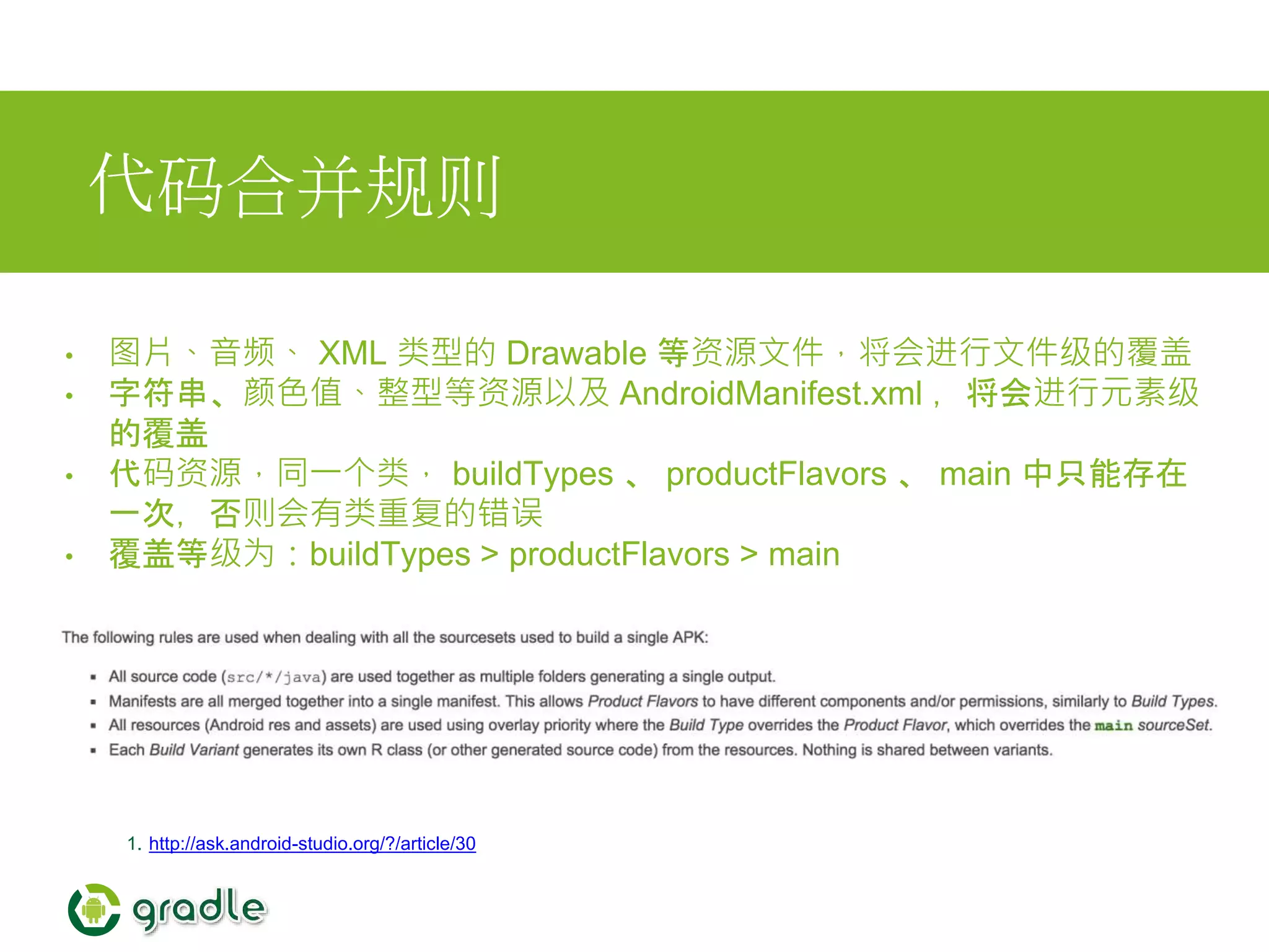 代码合并规则
• 图片、音频、 XML 类型的 Drawable 等资源文件，将会进行文件级的覆盖
• 字符串、颜色值、整型等资源以及 AndroidManifest.xml ，将会进行元素级
的覆盖
• 代码资源，同一个类， buildTypes 、 productFlavors 、 main 中只能存在
一次，否则会有类重复的错误
• 覆盖等级为：buildTypes > productFlavors > main
1. http://ask.android-studio.org/?/article/30
 