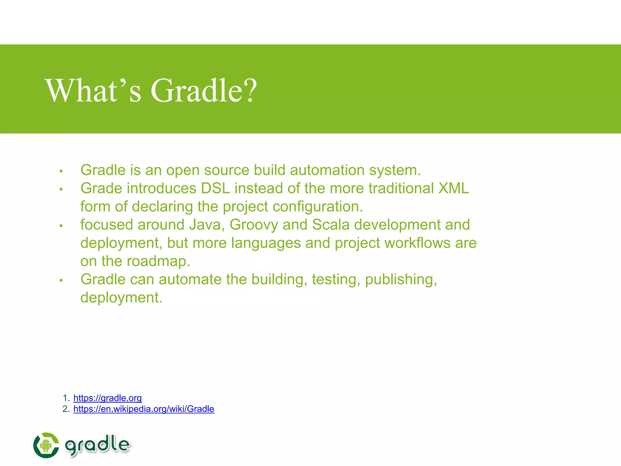 What’s Gradle?
1. https://gradle.org
2. https://en.wikipedia.org/wiki/Gradle
• Gradle is an open source build automation system.
• Grade introduces DSL instead of the more traditional XML
form of declaring the project configuration.
• focused around Java, Groovy and Scala development and
deployment, but more languages and project workflows are
on the roadmap.
• Gradle can automate the building, testing, publishing,
deployment.
 