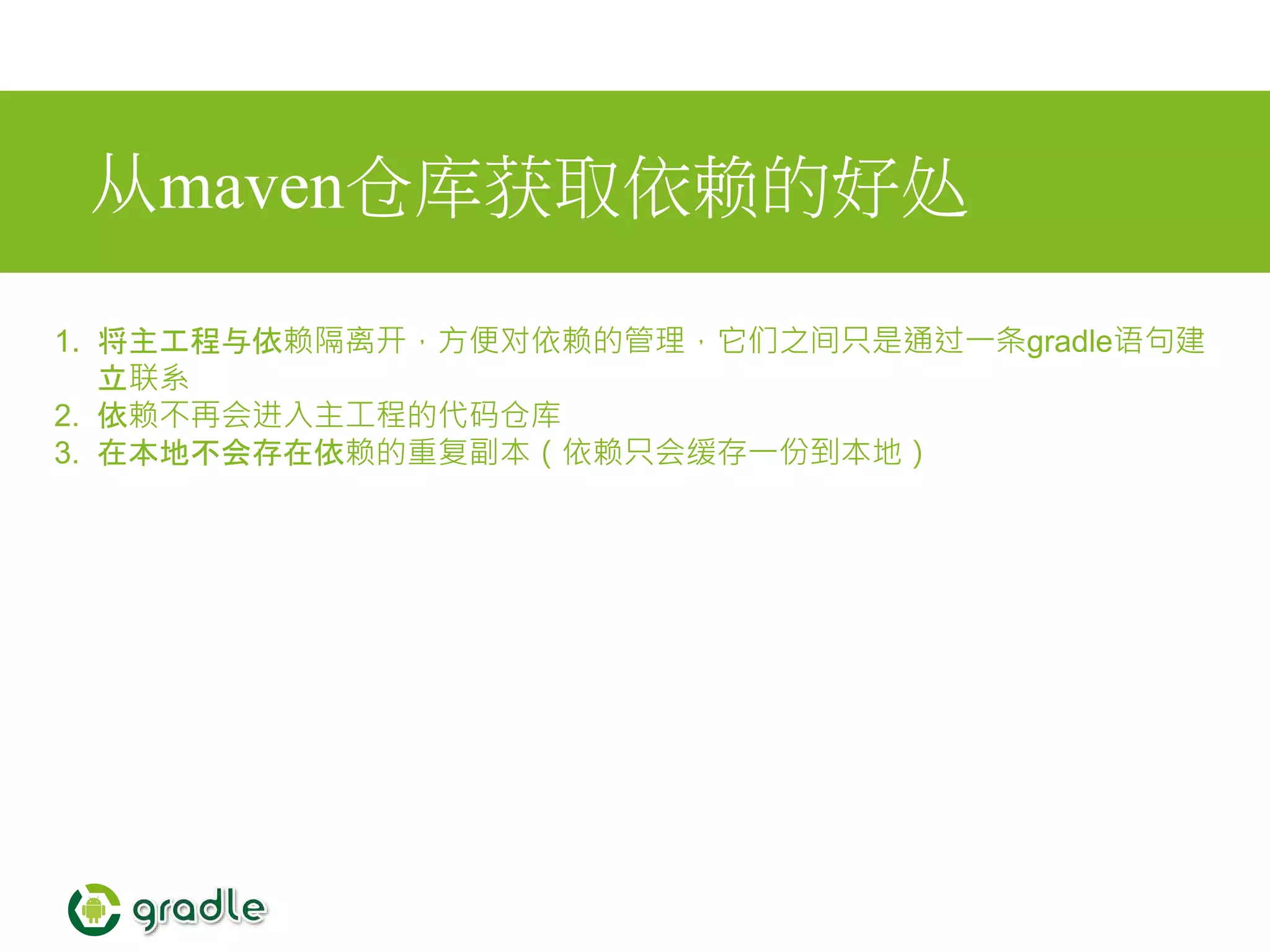 从maven仓库获取依赖的好处
1. 将主工程与依赖隔离开，方便对依赖的管理，它们之间只是通过一条gradle语句建
立联系
2. 依赖不再会进入主工程的代码仓库
3. 在本地不会存在依赖的重复副本（依赖只会缓存一份到本地）
 