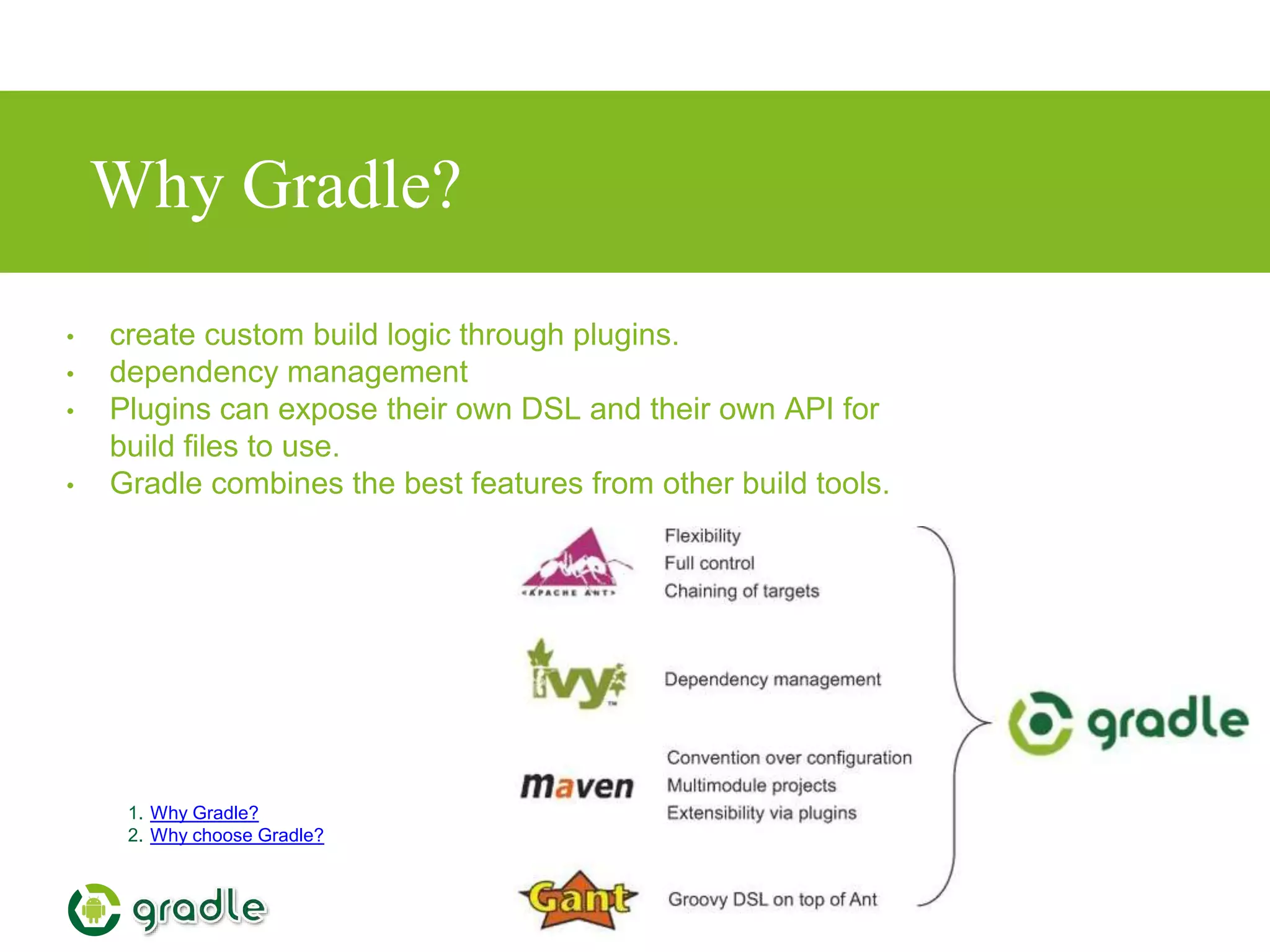 Why Gradle?
1. Why Gradle?
2. Why choose Gradle?
• create custom build logic through plugins.
• dependency management
• Plugins can expose their own DSL and their own API for
build files to use.
• Gradle combines the best features from other build tools.
 