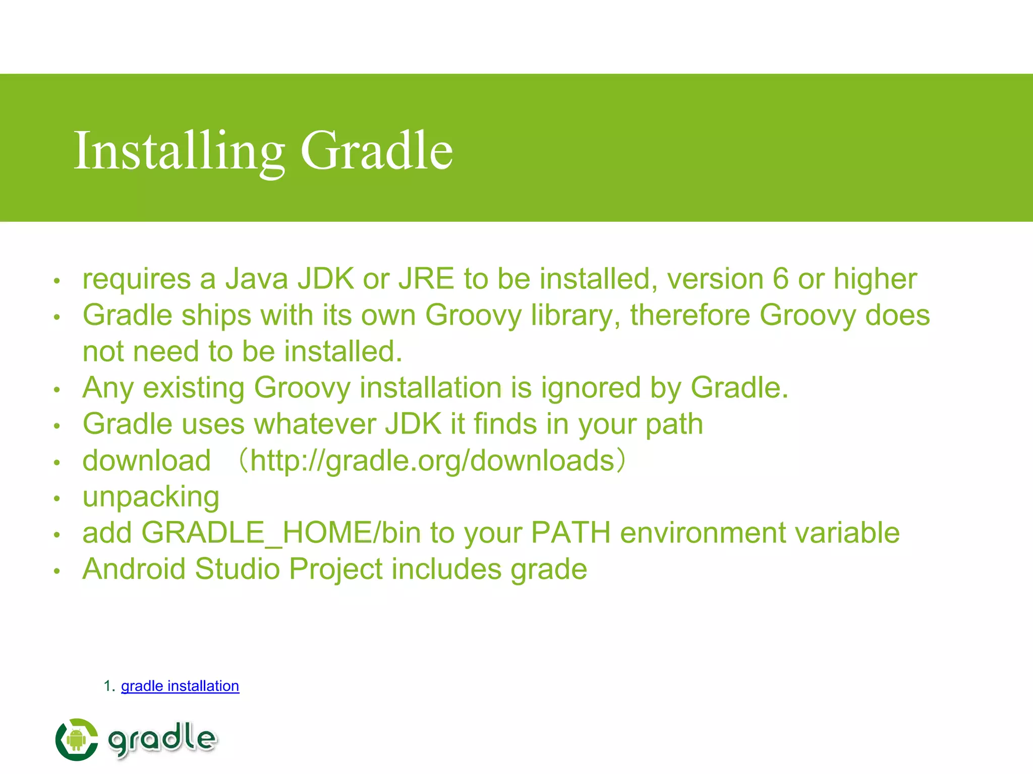 Installing Gradle
1. gradle installation
• requires a Java JDK or JRE to be installed, version 6 or higher
• Gradle ships with its own Groovy library, therefore Groovy does
not need to be installed.
• Any existing Groovy installation is ignored by Gradle.
• Gradle uses whatever JDK it finds in your path
• download （http://gradle.org/downloads）
• unpacking
• add GRADLE_HOME/bin to your PATH environment variable
• Android Studio Project includes grade
 
