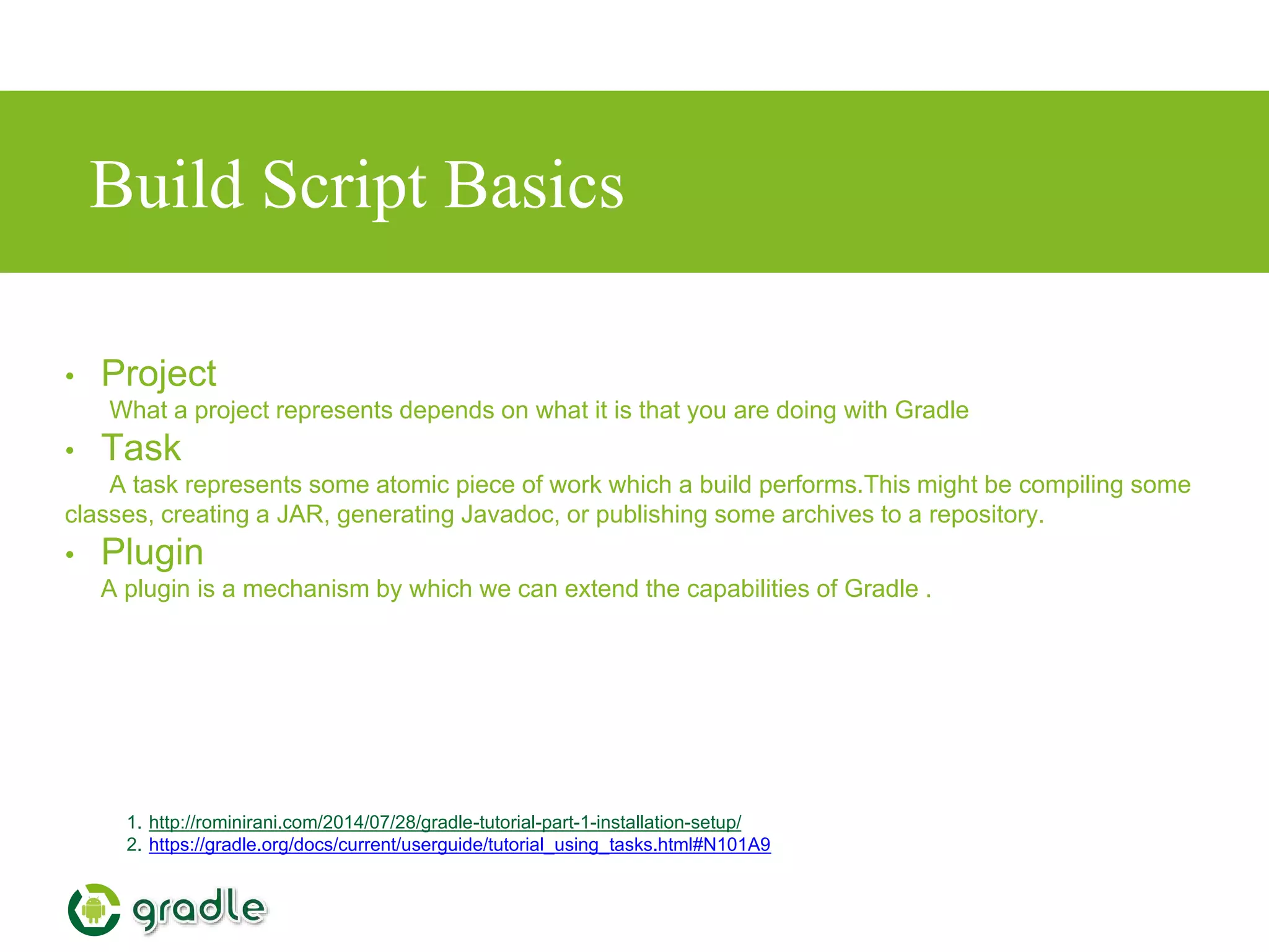 Build Script Basics
1. http://rominirani.com/2014/07/28/gradle-tutorial-part-1-installation-setup/
2. https://gradle.org/docs/current/userguide/tutorial_using_tasks.html#N101A9
• Project
What a project represents depends on what it is that you are doing with Gradle
• Task
A task represents some atomic piece of work which a build performs.This might be compiling some
classes, creating a JAR, generating Javadoc, or publishing some archives to a repository.
• Plugin
A plugin is a mechanism by which we can extend the capabilities of Gradle .
 