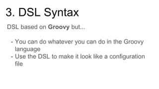 DSL based on Groovy but...
- You can do whatever you can do in the Groovy
language
- Use the DSL to make it look like a configuration
file
3. DSL Syntax
 
