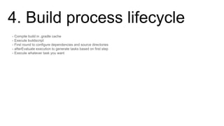 4. Build process lifecycle
- Compile build in .gradle cache
- Execute buildscript
- First round to configure dependencies and source directories
- afterEvaluate execution to generate tasks based on first step
- Execute whatever task you want
 