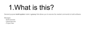 1.What is this?
General purpose build system made in groovy that allows you to execute the needed commands to build software.
Manages:
- Build process
- Dependencies
- Project files
 