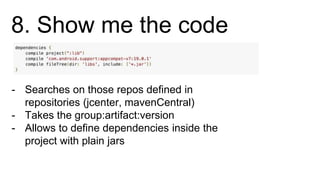8. Show me the code
- Searches on those repos defined in
repositories (jcenter, mavenCentral)
- Takes the group:artifact:version
- Allows to define dependencies inside the
project with plain jars
 