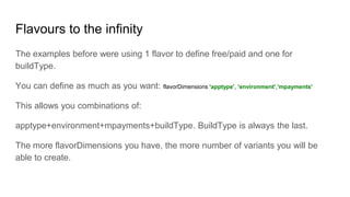 Flavours to the infinity
The examples before were using 1 flavor to define free/paid and one for
buildType.
You can define as much as you want: flavorDimensions 'apptype', 'environment','mpayments'
This allows you combinations of:
apptype+environment+mpayments+buildType. BuildType is always the last.
The more flavorDimensions you have, the more number of variants you will be
able to create.
 