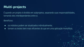 Multi-projects
É quando um projeto é dividido em subprojetos, separando suas responsabilidades,
tornando eles interdependentes entre si.
Benefícios:
● os módulos podem ser atualizados individualmente;
● tornam os testes bem mais eﬁcientes do que em uma aplicação monolítica;
 