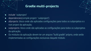 Gradle multi-projects
● include ‘:subproject’
● dependencies{compile project: ‘:subproject’}
● allprojects: bloco onde são aplicadas conﬁgurações para todos os subprojetos e o
root project da aplicação;
● subprojects: bloco onde são aplicadas as conﬁgurações para todos os subprojetos
da aplicação;
● Os módulos da aplicação devem ter um arquivo “build.gradle” próprio, onde serão
implementadas as conﬁgurações exclusivas daquele módulo.
 
