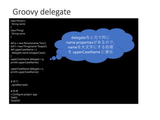 Groovy delegate
class Person {
String name
}
classThing{
String name
}
def p = new Person(name:'Taro')
def t = newThing(name:'Teapot')
def upperCaseName = {
delegate.name.toUpperCase()
}
upperCaseName.delegate = p;
println upperCaseName()
upperCaseName.delegate = t;
println upperCaseName()
…
# 実行
../gradlew tasks
# 結果
> Configure project :app
TARO
TEAPOT
delegate先と元で同じ
name propertiesがあるので、
nameを大文字にする処理
を upperCaseName に委任
 