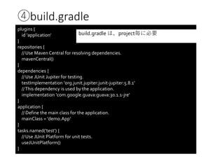④build.gradle
plugins {
id 'application'
}
repositories {
// Use Maven Central for resolving dependencies.
mavenCentral()
}
dependencies {
// Use JUnit Jupiter for testing.
testImplementation 'org.junit.jupiter:junit-jupiter:5.8.1'
//This dependency is used by the application.
implementation 'com.google.guava:guava:30.1.1-jre'
}
application {
// Define the main class for the application.
mainClass = 'demo.App'
}
tasks.named('test') {
// Use JUnit Platform for unit tests.
useJUnitPlatform()
}
build.gradle は、project毎に必要
 