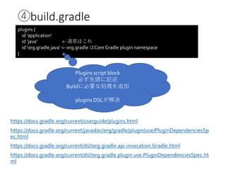 ④build.gradle
plugins {
id 'application’
id ‘java’ <- 通常はこれ
id ‘org.gradle.java’ <- org.gradle はCore Gradle plugin namespace
}
https://docs.gradle.org/current/userguide/plugins.html
https://docs.gradle.org/current/javadoc/org/gradle/plugin/use/PluginDependenciesSp
ec.html
https://docs.gradle.org/current/dsl/org.gradle.api.invocation.Gradle.html
https://docs.gradle.org/current/dsl/org.gradle.plugin.use.PluginDependenciesSpec.ht
ml
Plugins script block
必ず先頭に記述
Buildに必要な処理を追加
plugins DSLが解決
 