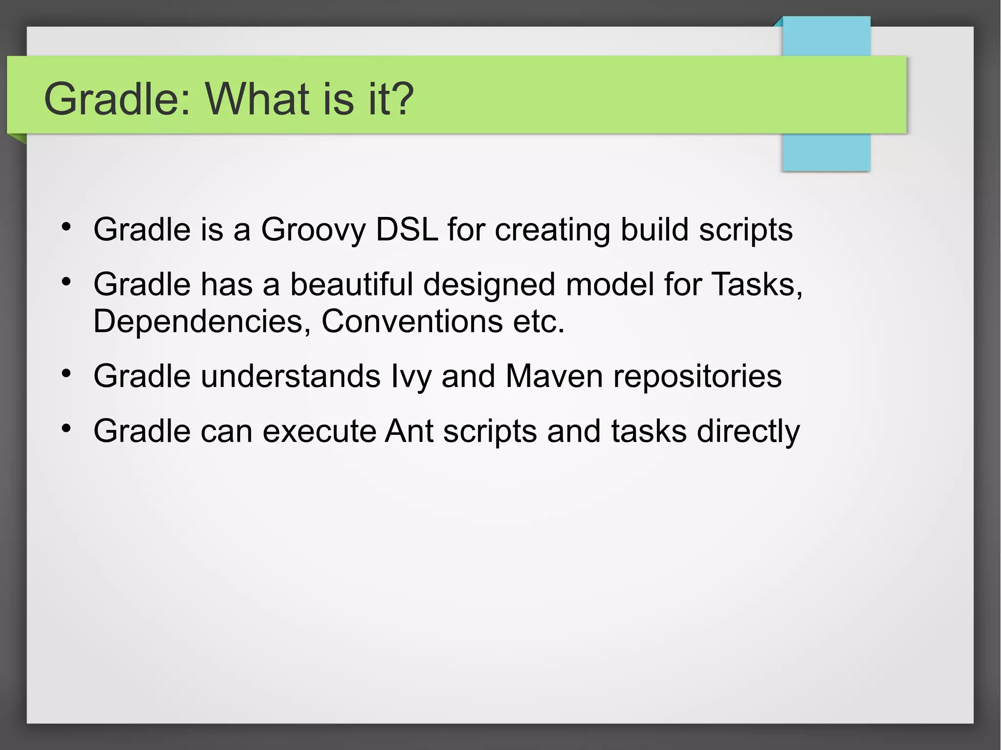Gradle: What is it? 
 Gradle is a Groovy DSL for creating build scripts 
 Gradle has a beautiful designed model for Tasks, 
Dependencies, Conventions etc. 
 Gradle understands Ivy and Maven repositories 
 Gradle can execute Ant scripts and tasks directly 
 