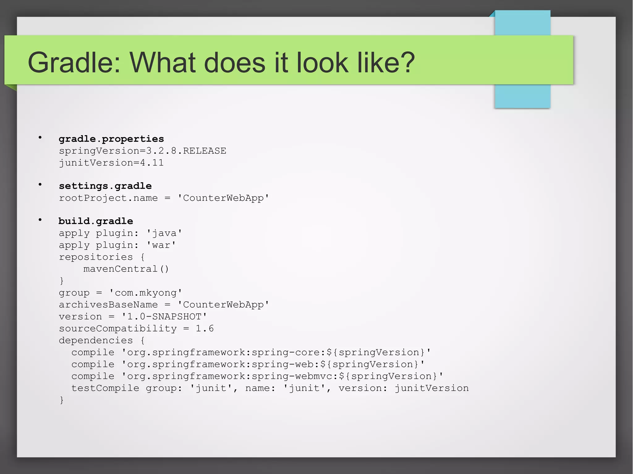 Gradle: What does it look like? 
 gradle.properties 
springVersion=3.2.8.RELEASE 
junitVersion=4.11 
 settings.gradle 
rootProject.name = 'CounterWebApp' 
 build.gradle 
apply plugin: 'java' 
apply plugin: 'war' 
repositories { 
mavenCentral() 
} 
group = 'com.mkyong' 
archivesBaseName = 'CounterWebApp' 
version = '1.0-SNAPSHOT' 
sourceCompatibility = 1.6 
dependencies { 
compile 'org.springframework:spring-core:${springVersion}' 
compile 'org.springframework:spring-web:${springVersion}' 
compile 'org.springframework:spring-webmvc:${springVersion}' 
testCompile group: 'junit', name: 'junit', version: junitVersion 
} 
 