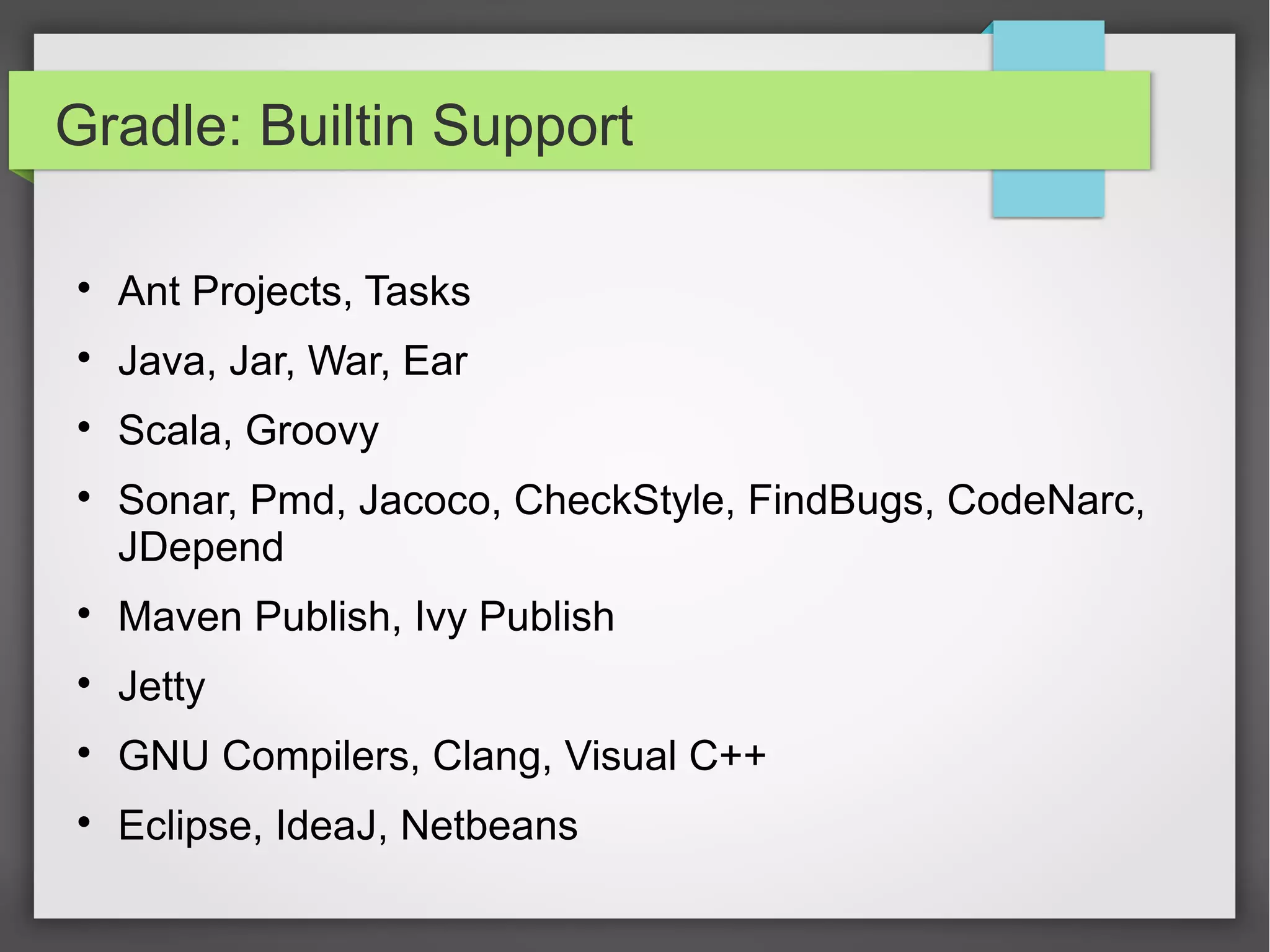 Gradle: Builtin Support 
 Ant Projects, Tasks 
 Java, Jar, War, Ear 
 Scala, Groovy 
 Sonar, Pmd, Jacoco, CheckStyle, FindBugs, CodeNarc, 
JDepend 
 Maven Publish, Ivy Publish 
 Jetty 
 GNU Compilers, Clang, Visual C++ 
 Eclipse, IdeaJ, Netbeans 
 