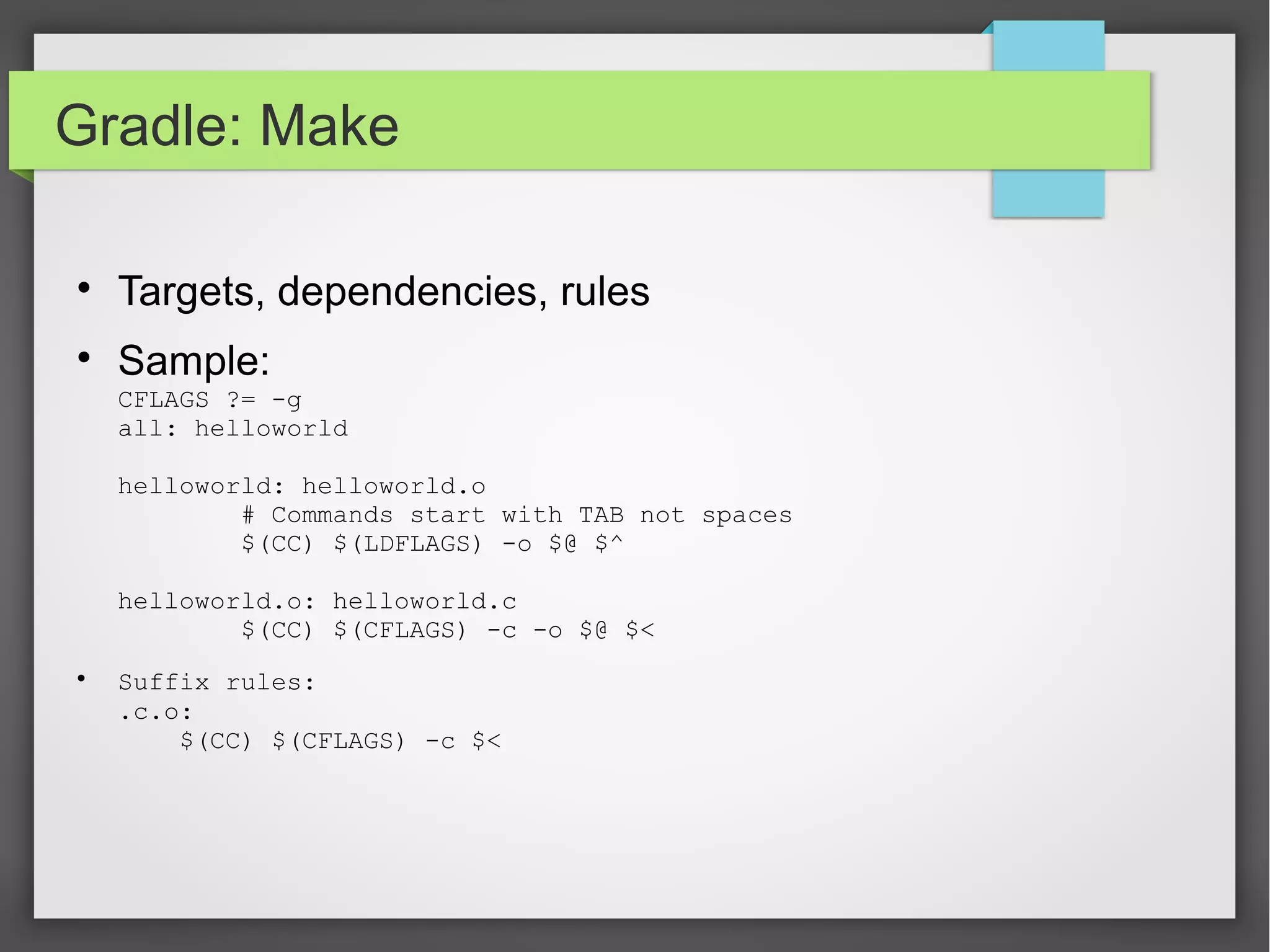 Gradle: Make 
 Targets, dependencies, rules 
 Sample: 
CFLAGS ?= -g 
all: helloworld 
helloworld: helloworld.o 
# Commands start with TAB not spaces 
$(CC) $(LDFLAGS) -o $@ $^ 
helloworld.o: helloworld.c 
$(CC) $(CFLAGS) -c -o $@ $< 
 Suffix rules: 
.c.o: 
$(CC) $(CFLAGS) -c $< 
 