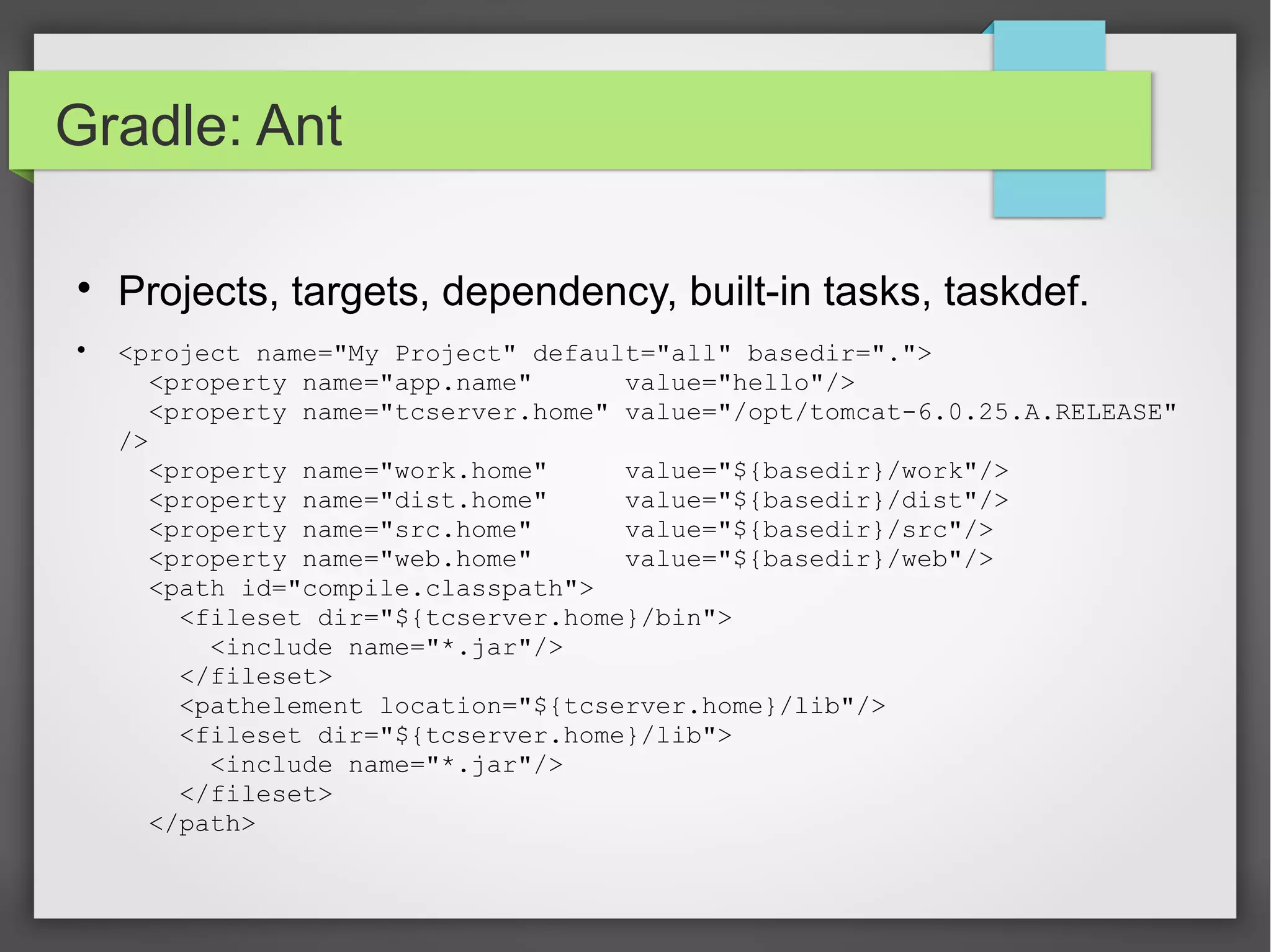 Gradle: Ant 
 Projects, targets, dependency, built-in tasks, taskdef. 
 <project name="My Project" default="all" basedir="."> 
<property name="app.name" value="hello"/> 
<property name="tcserver.home" value="/opt/tomcat-6.0.25.A.RELEASE" 
/> 
<property name="work.home" value="${basedir}/work"/> 
<property name="dist.home" value="${basedir}/dist"/> 
<property name="src.home" value="${basedir}/src"/> 
<property name="web.home" value="${basedir}/web"/> 
<path id="compile.classpath"> 
<fileset dir="${tcserver.home}/bin"> 
<include name="*.jar"/> 
</fileset> 
<pathelement location="${tcserver.home}/lib"/> 
<fileset dir="${tcserver.home}/lib"> 
<include name="*.jar"/> 
</fileset> 
</path> 
 