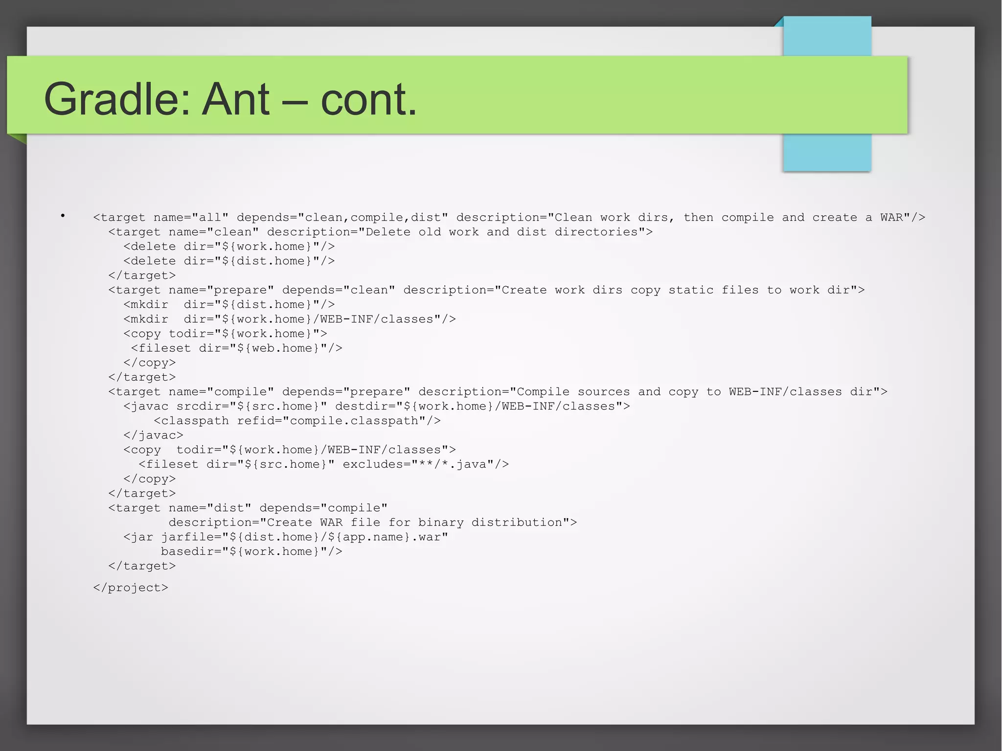 Gradle: Ant – cont. 
 <target name="all" depends="clean,compile,dist" description="Clean work dirs, then compile and create a WAR"/> 
<target name="clean" description="Delete old work and dist directories"> 
<delete dir="${work.home}"/> 
<delete dir="${dist.home}"/> 
</target> 
<target name="prepare" depends="clean" description="Create work dirs copy static files to work dir"> 
<mkdir dir="${dist.home}"/> 
<mkdir dir="${work.home}/WEB-INF/classes"/> 
<copy todir="${work.home}"> 
<fileset dir="${web.home}"/> 
</copy> 
</target> 
<target name="compile" depends="prepare" description="Compile sources and copy to WEB-INF/classes dir"> 
<javac srcdir="${src.home}" destdir="${work.home}/WEB-INF/classes"> 
<classpath refid="compile.classpath"/> 
</javac> 
<copy todir="${work.home}/WEB-INF/classes"> 
<fileset dir="${src.home}" excludes="**/*.java"/> 
</copy> 
</target> 
<target name="dist" depends="compile" 
description="Create WAR file for binary distribution"> 
<jar jarfile="${dist.home}/${app.name}.war" 
basedir="${work.home}"/> 
</target> 
</project> 
 