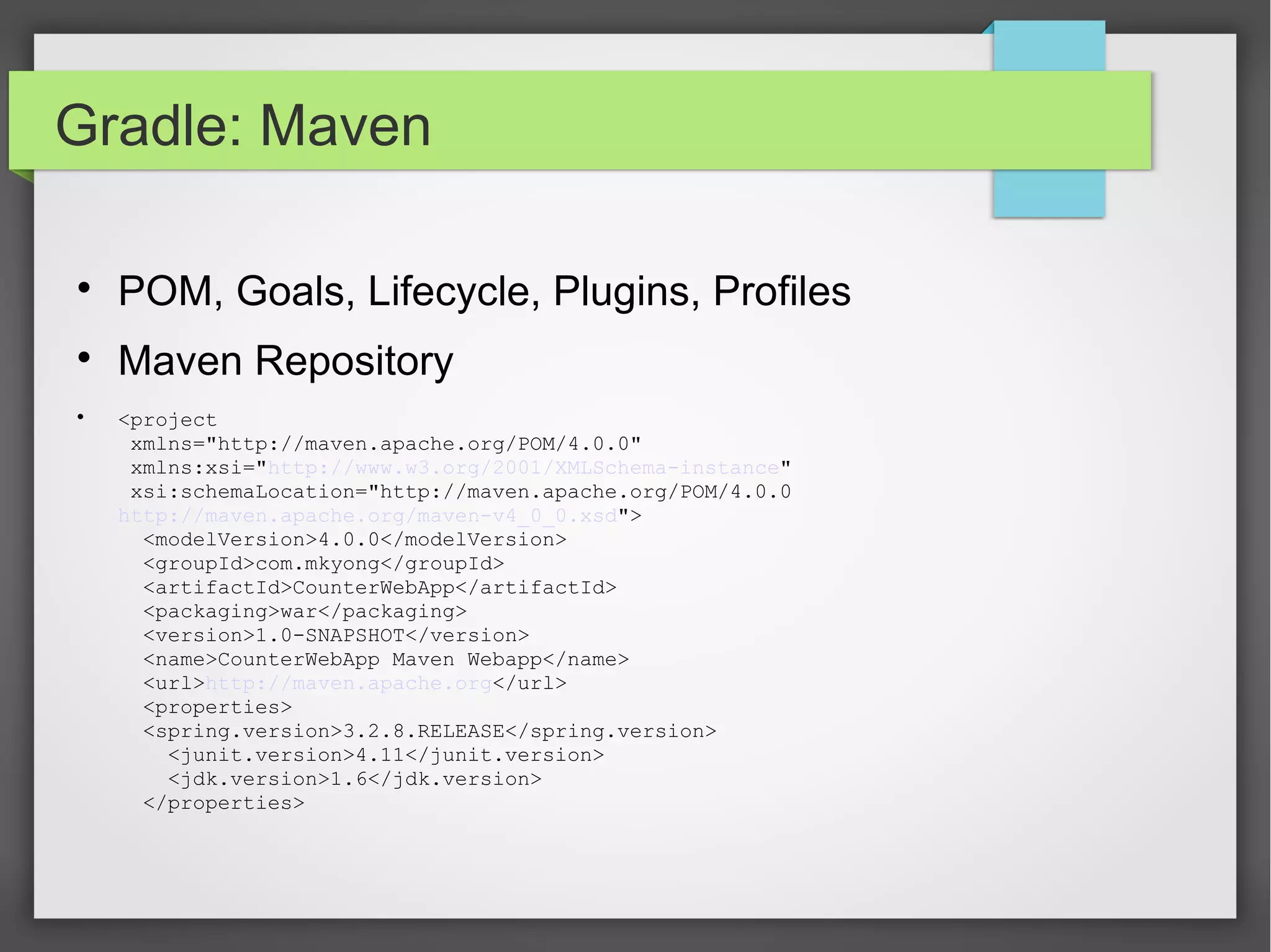 Gradle: Maven 
 POM, Goals, Lifecycle, Plugins, Profiles 
 Maven Repository 
 <project 
xmlns="http://maven.apache.org/POM/4.0.0" 
xmlns:xsi="http://www.w3.org/2001/XMLSchema-instance" 
xsi:schemaLocation="http://maven.apache.org/POM/4.0.0 
http://maven.apache.org/maven-v4_0_0.xsd"> 
<modelVersion>4.0.0</modelVersion> 
<groupId>com.mkyong</groupId> 
<artifactId>CounterWebApp</artifactId> 
<packaging>war</packaging> 
<version>1.0-SNAPSHOT</version> 
<name>CounterWebApp Maven Webapp</name> 
<url>http://maven.apache.org</url> 
<properties> 
<spring.version>3.2.8.RELEASE</spring.version> 
<junit.version>4.11</junit.version> 
<jdk.version>1.6</jdk.version> 
</properties> 
 