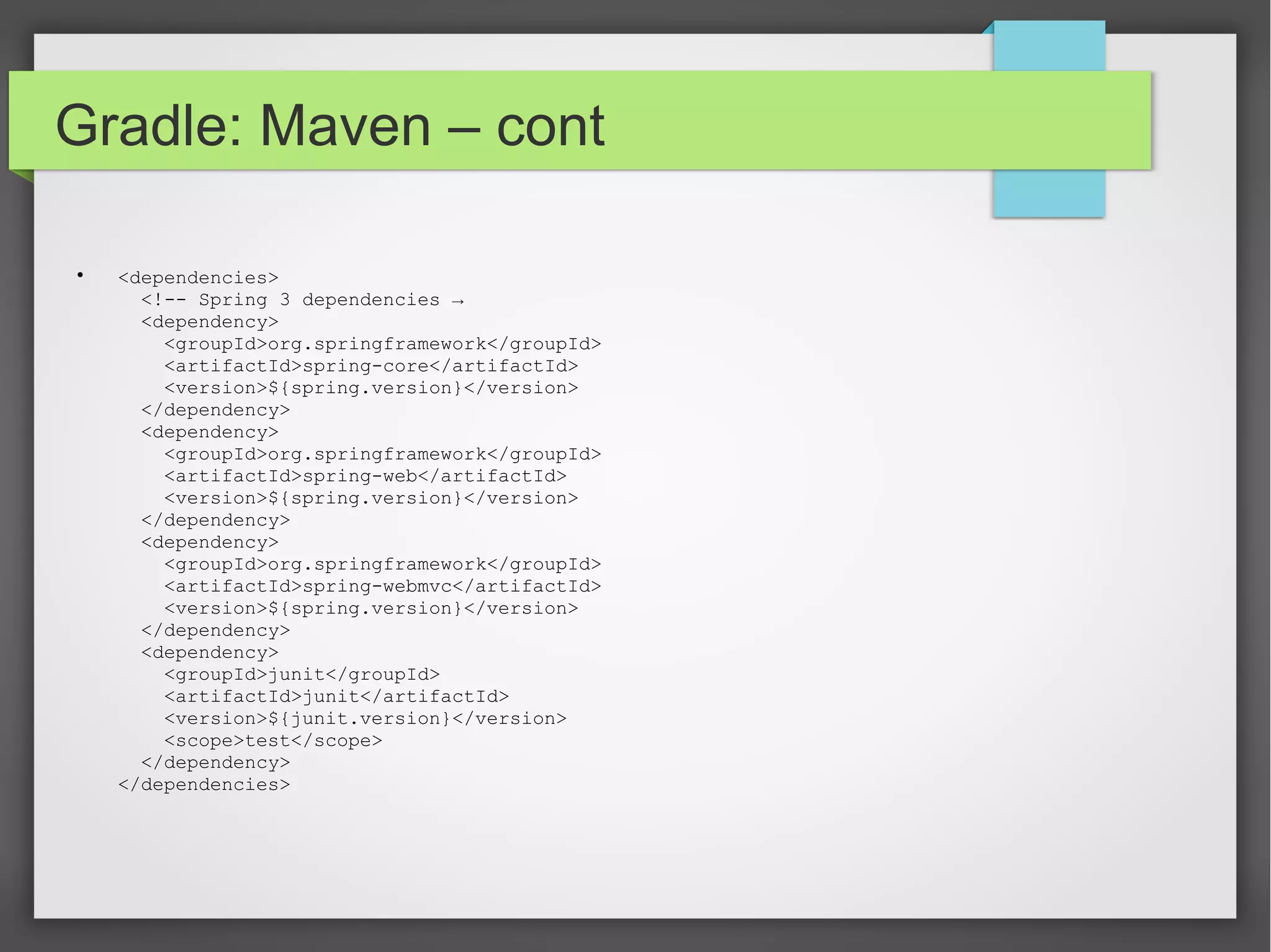 Gradle: Maven – cont 
 <dependencies> 
<!-- Spring 3 dependencies → 
<dependency> 
<groupId>org.springframework</groupId> 
<artifactId>spring-core</artifactId> 
<version>${spring.version}</version> 
</dependency> 
<dependency> 
<groupId>org.springframework</groupId> 
<artifactId>spring-web</artifactId> 
<version>${spring.version}</version> 
</dependency> 
<dependency> 
<groupId>org.springframework</groupId> 
<artifactId>spring-webmvc</artifactId> 
<version>${spring.version}</version> 
</dependency> 
<dependency> 
<groupId>junit</groupId> 
<artifactId>junit</artifactId> 
<version>${junit.version}</version> 
<scope>test</scope> 
</dependency> 
</dependencies> 
 