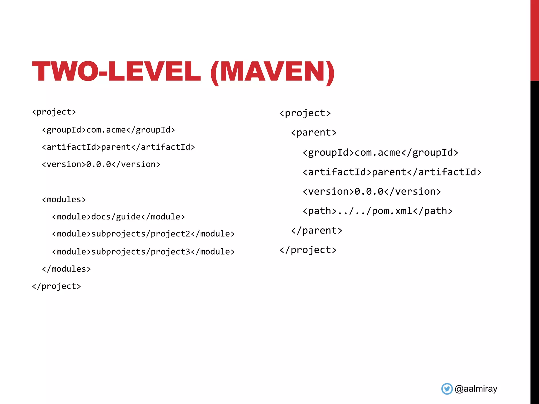 @aalmiray
TWO-LEVEL (MAVEN)
<project>
<groupId>com.acme</groupId>
<artifactId>parent</artifactId>
<version>0.0.0</version>
<modules>
<module>docs/guide</module>
<module>subprojects/project2</module>
<module>subprojects/project3</module>
</modules>
</project>
<project>
<parent>
<groupId>com.acme</groupId>
<artifactId>parent</artifactId>
<version>0.0.0</version>
<path>../../pom.xml</path>
</parent>
</project>
 