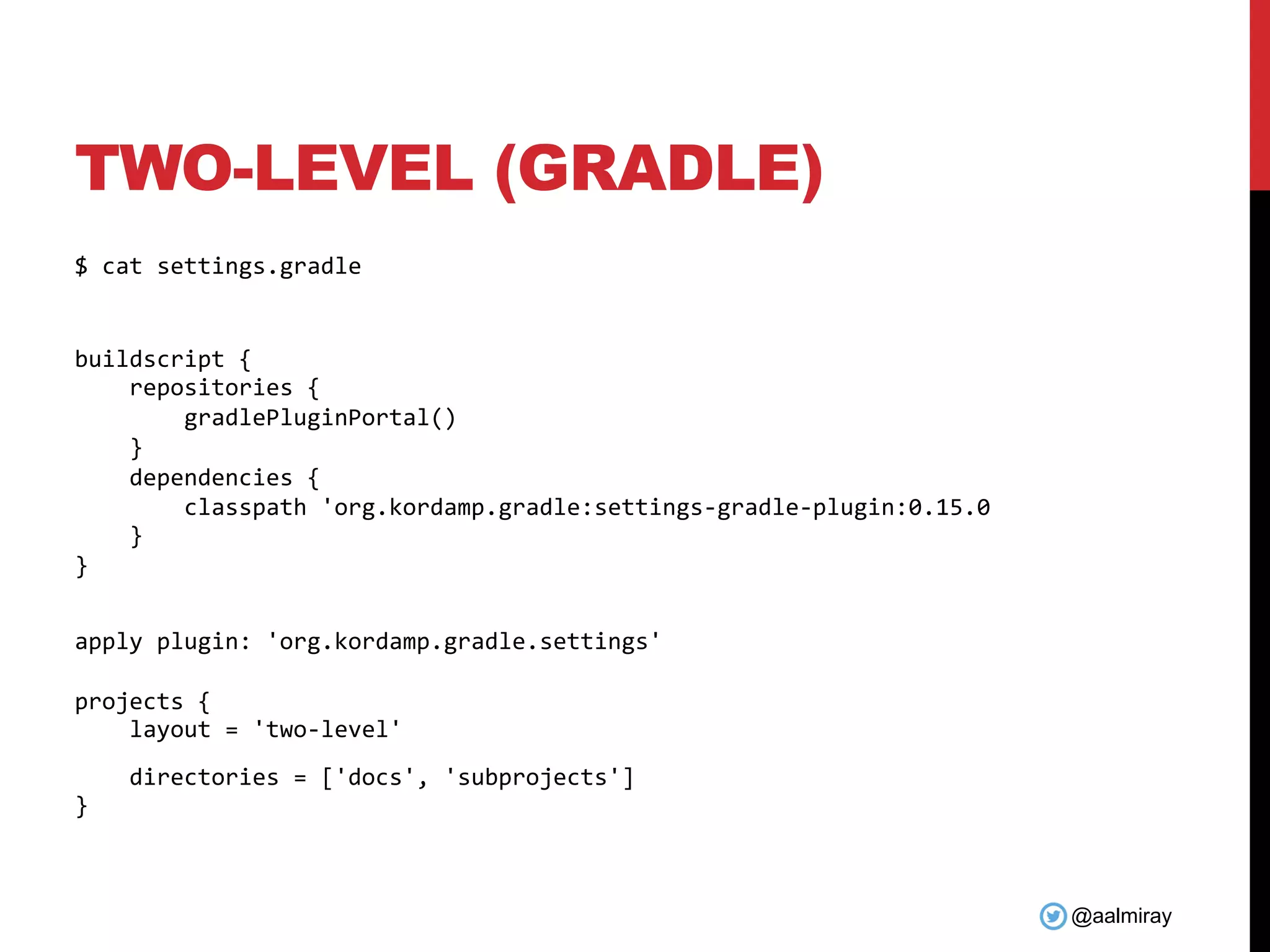 @aalmiray
TWO-LEVEL (GRADLE)
$ cat settings.gradle
buildscript {
repositories {
gradlePluginPortal()
}
dependencies {
classpath 'org.kordamp.gradle:settings-gradle-plugin:0.15.0
}
}
apply plugin: 'org.kordamp.gradle.settings'
projects {
layout = 'two-level'
directories = ['docs', 'subprojects']
}
 