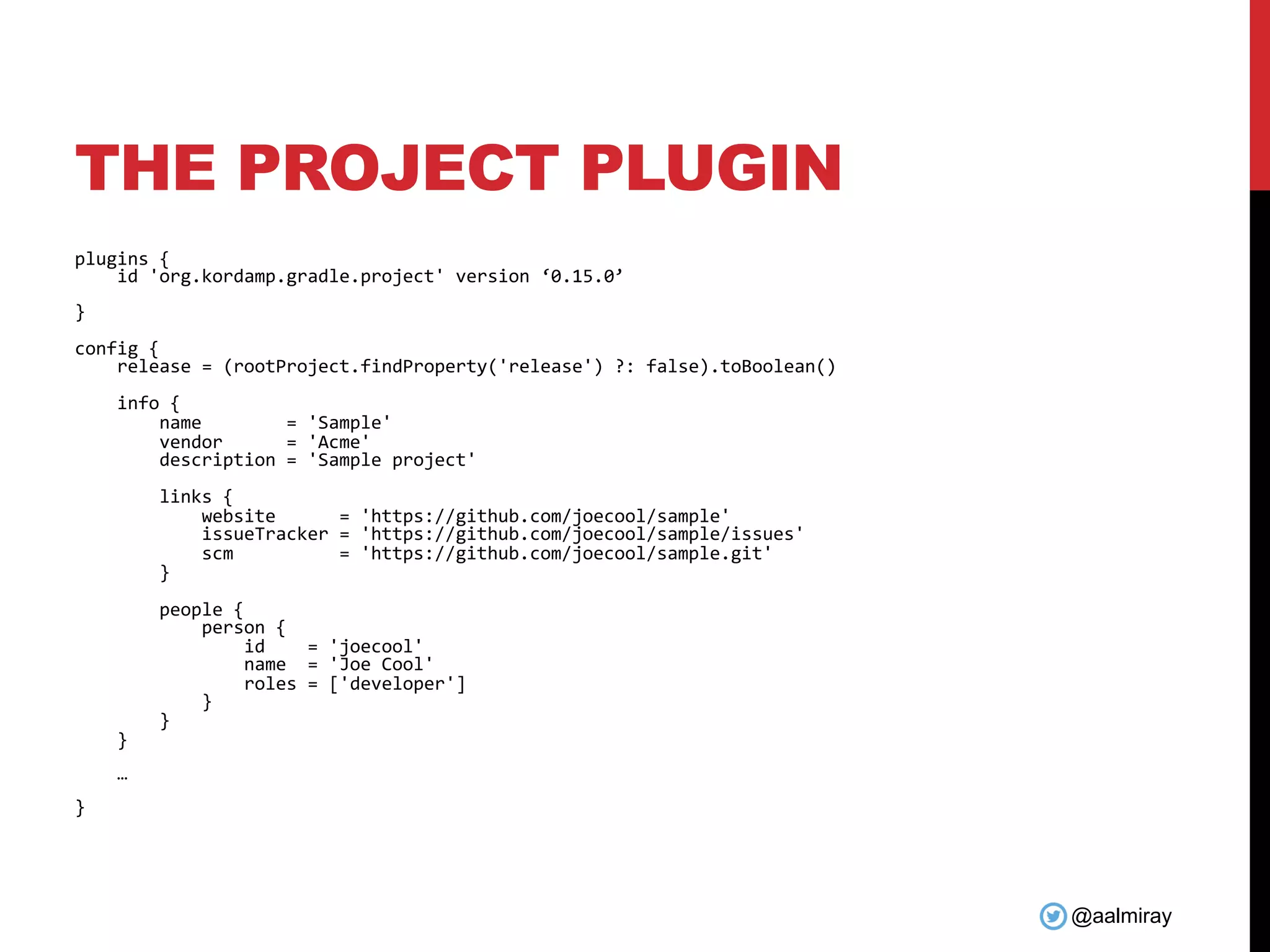 @aalmiray
THE PROJECT PLUGIN
plugins {
id 'org.kordamp.gradle.project' version ‘0.15.0’
}
config {
release = (rootProject.findProperty('release') ?: false).toBoolean()
info {
name = 'Sample'
vendor = 'Acme'
description = 'Sample project'
links {
website = 'https://github.com/joecool/sample'
issueTracker = 'https://github.com/joecool/sample/issues'
scm = 'https://github.com/joecool/sample.git'
}
people {
person {
id = 'joecool'
name = 'Joe Cool'
roles = ['developer']
}
}
}
…
}
 