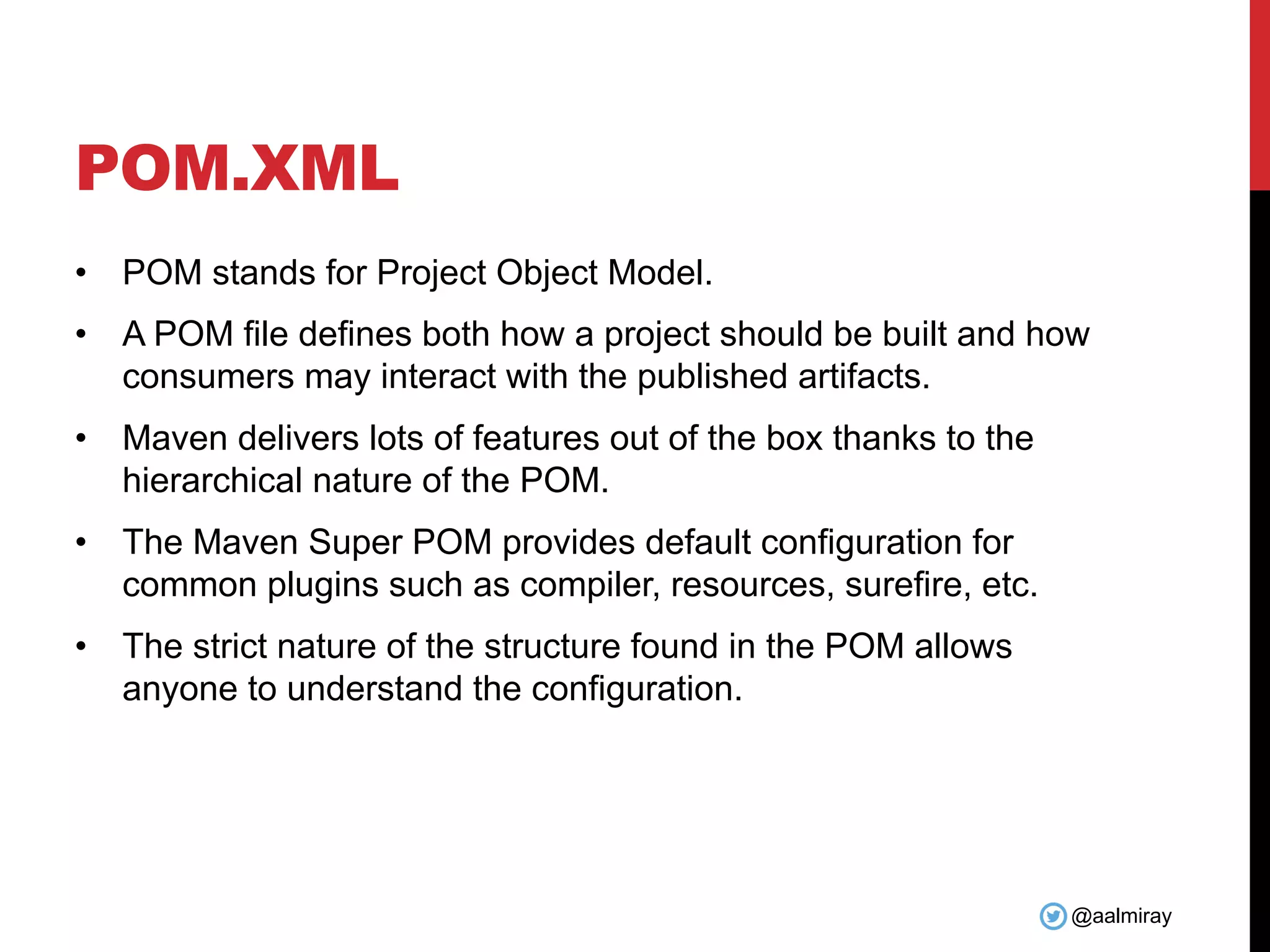 @aalmiray
POM.XML
• POM stands for Project Object Model.
• A POM file defines both how a project should be built and how
consumers may interact with the published artifacts.
• Maven delivers lots of features out of the box thanks to the
hierarchical nature of the POM.
• The Maven Super POM provides default configuration for
common plugins such as compiler, resources, surefire, etc.
• The strict nature of the structure found in the POM allows
anyone to understand the configuration.
 