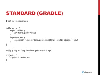@aalmiray
STANDARD (GRADLE)
$ cat settings.gradle
buildscript {
repositories {
gradlePluginPortal()
}
dependencies {
classpath 'org.kordamp.gradle:settings-gradle-plugin:0.15.0
}
}
apply plugin: 'org.kordamp.gradle.settings'
projects {
layout = 'standard'
}
 