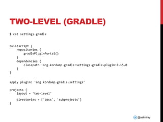 @aalmiray
TWO-LEVEL (GRADLE)
$ cat settings.gradle
buildscript {
repositories {
gradlePluginPortal()
}
dependencies {
classpath 'org.kordamp.gradle:settings-gradle-plugin:0.15.0
}
}
apply plugin: 'org.kordamp.gradle.settings'
projects {
layout = 'two-level'
directories = ['docs', 'subprojects']
}
 