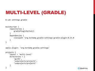 @aalmiray
MULTI-LEVEL (GRADLE)
$ cat settings.gradle
buildscript {
repositories {
gradlePluginPortal()
}
dependencies {
classpath 'org.kordamp.gradle:settings-gradle-plugin:0.15.0
}
}
apply plugin: 'org.kordamp.gradle.settings'
projects {
layout = 'multi-level'
directories = [
'guide',
'subprojects/project1',
'subprojects/project2'
]
}
 