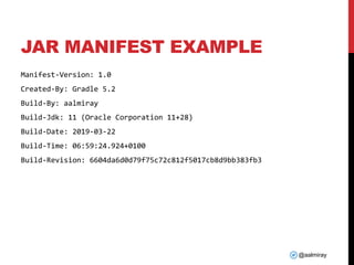 @aalmiray
JAR MANIFEST EXAMPLE
Manifest-Version: 1.0
Created-By: Gradle 5.2
Build-By: aalmiray
Build-Jdk: 11 (Oracle Corporation 11+28)
Build-Date: 2019-03-22
Build-Time: 06:59:24.924+0100
Build-Revision: 6604da6d0d79f75c72c812f5017cb8d9bb383fb3
 