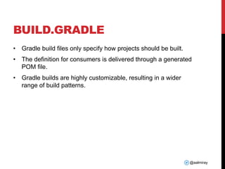@aalmiray
BUILD.GRADLE
• Gradle build files only specify how projects should be built.
• The definition for consumers is delivered through a generated
POM file.
• Gradle builds are highly customizable, resulting in a wider
range of build patterns.
 